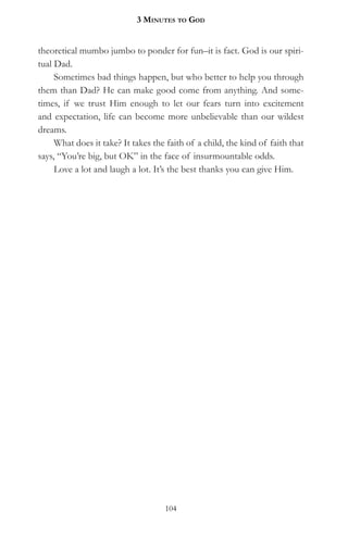 3 MinuteS to god


theoretical mumbo jumbo to ponder for fun–it is fact. God is our spiri-
tual Dad.
     Sometimes bad things happen, but who better to help you through
them than Dad? He can make good come from anything. And some-
times, if we trust Him enough to let our fears turn into excitement
and expectation, life can become more unbelievable than our wildest
dreams.
     What does it take? It takes the faith of a child, the kind of faith that
says, “You’re big, but OK” in the face of insurmountable odds.
     Love a lot and laugh a lot. It’s the best thanks you can give Him.




                                    104
 