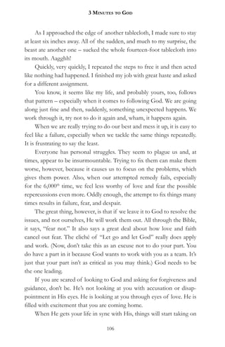 3 MinuteS to god


      As I approached the edge of another tablecloth, I made sure to stay
at least six inches away. All of the sudden, and much to my surprise, the
beast ate another one – sucked the whole fourteen-foot tablecloth into
its mouth. Aagghh!
      Quickly, very quickly, I repeated the steps to free it and then acted
like nothing had happened. I finished my job with great haste and asked
for a different assignment.
      You know, it seems like my life, and probably yours, too, follows
that pattern – especially when it comes to following God. We are going
along just fine and then, suddenly, something unexpected happens. We
work through it, try not to do it again and, wham, it happens again.
      When we are really trying to do our best and mess it up, it is easy to
feel like a failure, especially when we tackle the same things repeatedly.
It is frustrating to say the least.
      Everyone has personal struggles. They seem to plague us and, at
times, appear to be insurmountable. Trying to fix them can make them
worse, however, because it causes us to focus on the problems, which
gives them power. Also, when our attempted remedy fails, especially
for the 6,000th time, we feel less worthy of love and fear the possible
repercussions even more. Oddly enough, the attempt to fix things many
times results in failure, fear, and despair.
      The great thing, however, is that if we leave it to God to resolve the
issues, and not ourselves, He will work them out. All through the Bible,
it says, “fear not.” It also says a great deal about how love and faith
cancel out fear. The cliché of “Let go and let God” really does apply
and work. (Now, don’t take this as an excuse not to do your part. You
do have a part in it because God wants to work with you as a team. It’s
just that your part isn’t as critical as you may think.) God needs to be
the one leading.
      If you are scared of looking to God and asking for forgiveness and
guidance, don’t be. He’s not looking at you with accusation or disap-
pointment in His eyes. He is looking at you through eyes of love. He is
filled with excitement that you are coming home.
      When He gets your life in sync with His, things will start taking on

                                    106
 