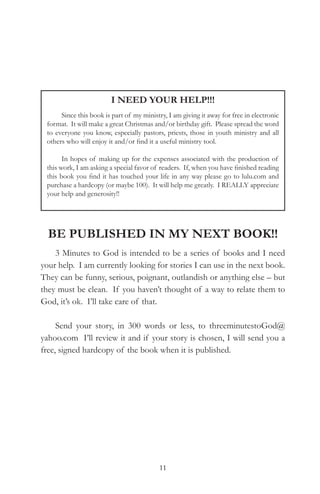 I NEED YOUR HELP!!!
      Since this book is part of my ministry, I am giving it away for free in electronic
 format. It will make a great Christmas and/or birthday gift. Please spread the word
 to everyone you know, especially pastors, priests, those in youth ministry and all
 others who will enjoy it and/or find it a useful ministry tool.

       In hopes of making up for the expenses associated with the production of
 this work, I am asking a special favor of readers. If, when you have finished reading
 this book you find it has touched your life in any way please go to lulu.com and
 purchase a hardcopy (or maybe 100). It will help me greatly. I REALLY appreciate
 your help and generosity!!




  be PubliShed in My neXt book!!
    3 Minutes to God is intended to be a series of books and I need
your help. I am currently looking for stories I can use in the next book.
They can be funny, serious, poignant, outlandish or anything else – but
they must be clean. If you haven’t thought of a way to relate them to
God, it’s ok. I’ll take care of that.

     Send your story, in 300 words or less, to threeminutestoGod@
yahoo.com I’ll review it and if your story is chosen, I will send you a
free, signed hardcopy of the book when it is published.




                                           11
 
