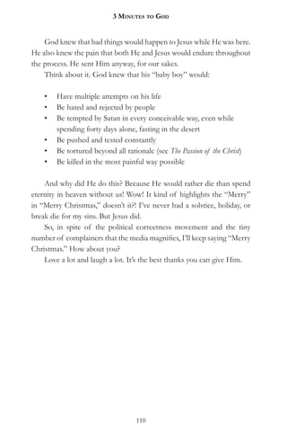 3 MinuteS to god


    God knew that bad things would happen to Jesus while He was here.
He also knew the pain that both He and Jesus would endure throughout
the process. He sent Him anyway, for our sakes.
    Think about it. God knew that his “baby boy” would:

    •   Have multiple attempts on his life
    •   Be hated and rejected by people
    •   Be tempted by Satan in every conceivable way, even while
        spending forty days alone, fasting in the desert
    •   Be pushed and tested constantly
    •   Be tortured beyond all rationale (see The Passion of the Christ)
    •   Be killed in the most painful way possible

    And why did He do this? Because He would rather die than spend
eternity in heaven without us! Wow! It kind of highlights the “Merry”
in “Merry Christmas,” doesn’t it?! I’ve never had a solstice, holiday, or
break die for my sins. But Jesus did.
    So, in spite of the political correctness movement and the tiny
number of complainers that the media magnifies, I’ll keep saying “Merry
Christmas.” How about you?
    Love a lot and laugh a lot. It’s the best thanks you can give Him.




                                   110
 