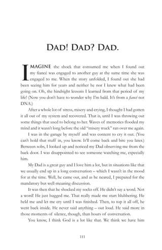 Dad! Dad? Dad.


I
       MAGINE the shock that consumed me when I found out
       my fiancé was engaged to another guy at the same time she was
       engaged to me. When the story unfolded, I found out she had
been seeing him for years and neither he nor I knew what had been
going on. Oh, the hindsight lessons I learned from that period of my
life! (Now you don’t have to wonder why I’m bald. It’s from a fiancé not
DNA.)
      After a whole lot of stress, misery and crying, I thought I had gotten
it all out of my system and recovered. That is, until I was throwing out
some things that used to belong to her. Waves of memories flooded my
mind and it wasn’t long before the old “misery truck” ran over me again.
      I was in the garage by myself and was content to cry it out. (You
can’t hold that stuff in, you know. It’ll come back and bite you later.)
Between sobs, I looked up and noticed my Dad observing me from the
back door. I was disappointed to see someone watching me, especially
him.
      My Dad is a great guy and I love him a lot, but in situations like that
we usually end up in a long conversation – which I wasn’t in the mood
for at the time. Well, he came out, and as he neared, I prepared for the
mandatory but well-meaning discussion.
      It was then that he shocked my socks off. He didn’t say a word. Not
a word! He just hugged me. That really made me start blubbering. He
held me and let me cry until I was finished. Then, to top it all off, he
went back inside. He never said anything – out loud. He said more in
those moments of silence, though, than hours of conversation.
      You know, I think God is a lot like that. We think we have him


                                    111
 