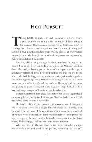 Hot Pursuit


T
          O say I dislike running is an understatement. I abhor it. I have
          a great appreciation for my ability to run, but I detest doing it
          for exercise. There are two reasons for my loathsome view of
running: first, I have a massive aversion to lengthy bouts of misery, and
second, I have a cardiovascular system rivaling that of an emphysemic
mouse. My son, Matthew (6), on the other hand, seems to enjoy running
quite a bit and does it frequently.
     Recently, while driving through the family ranch on the way to the
house, I came upon my family–Kimberly, Jack and Matthew–strolling
down the road, collecting rocks. As so often happens with boys, a
leisurely event turned into a fierce competition and this one was to see
who could find the biggest, best, and most rocks. Jack was being selec-
tive and using strategy while Matthew was trying in vain to stuff even
more stones into his already bulging pockets. The weight of the rocks
was pulling his pants down, and every couple of steps he had to do a
long side-step- rump-shuffle-hoist to get them back up.
     Being hot and tired, they asked for a ride to the house. I agreed and
everyone piled in. Just before I hit the gas, Matthew bailed out and told
me he had come up with a better idea.
     He started talking so fast that words were coming out of his mouth
like water from a fire hose. I caught bits and pieces and discerned that
he wanted to run home. I thought it was a little crazy but agreed and
drove away while watching him in the rear view mirror. He surprised me
with how quickly he ran. I thought he was having a great time, but I was
wrong. Unknowingly, I left my son alone, awash in terror!
     What appeared in the rear view mirror to be enjoyable exercise
was actually a terrified child in hot pursuit, screaming his head off.

                                   113
 