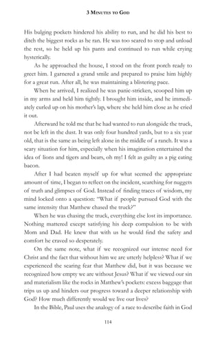 3 MinuteS to god


His bulging pockets hindered his ability to run, and he did his best to
ditch the biggest rocks as he ran. He was too scared to stop and unload
the rest, so he held up his pants and continued to run while crying
hysterically.
     As he approached the house, I stood on the front porch ready to
greet him. I garnered a grand smile and prepared to praise him highly
for a great run. After all, he was maintaining a blistering pace.
     When he arrived, I realized he was panic-stricken, scooped him up
in my arms and held him tightly. I brought him inside, and he immedi-
ately curled up on his mother’s lap, where she held him close as he cried
it out.
     Afterward he told me that he had wanted to run alongside the truck,
not be left in the dust. It was only four hundred yards, but to a six year
old, that is the same as being left alone in the middle of a ranch. It was a
scary situation for him, especially when his imagination entertained the
idea of lions and tigers and bears, oh my! I felt as guilty as a pig eating
bacon.
     After I had beaten myself up for what seemed the appropriate
amount of time, I began to reflect on the incident, searching for nuggets
of truth and glimpses of God. Instead of finding traces of wisdom, my
mind locked onto a question: “What if people pursued God with the
same intensity that Matthew chased the truck?”
     When he was chasing the truck, everything else lost its importance.
Nothing mattered except satisfying his deep compulsion to be with
Mom and Dad. He knew that with us he would find the safety and
comfort he craved so desperately.
     On the same note, what if we recognized our intense need for
Christ and the fact that without him we are utterly helpless? What if we
experienced the searing fear that Matthew did, but it was because we
recognized how empty we are without Jesus? What if we viewed our sin
and materialism like the rocks in Matthew’s pockets: excess baggage that
trips us up and hinders our progress toward a deeper relationship with
God? How much differently would we live our lives?
     In the Bible, Paul uses the analogy of a race to describe faith in God

                                    114
 