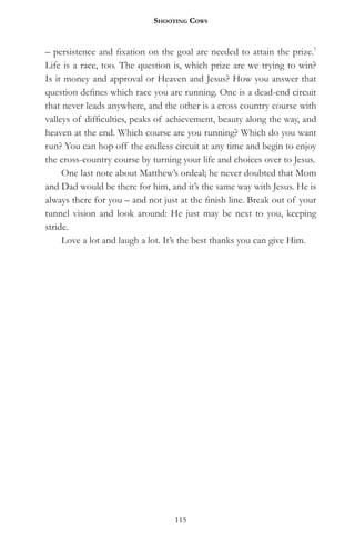 Shooting CowS


– persistence and fixation on the goal are needed to attain the prize.7
Life is a race, too. The question is, which prize are we trying to win?
Is it money and approval or Heaven and Jesus? How you answer that
question defines which race you are running. One is a dead-end circuit
that never leads anywhere, and the other is a cross country course with
valleys of difficulties, peaks of achievement, beauty along the way, and
heaven at the end. Which course are you running? Which do you want
run? You can hop off the endless circuit at any time and begin to enjoy
the cross-country course by turning your life and choices over to Jesus.
     One last note about Matthew’s ordeal; he never doubted that Mom
and Dad would be there for him, and it’s the same way with Jesus. He is
always there for you – and not just at the finish line. Break out of your
tunnel vision and look around: He just may be next to you, keeping
stride.
     Love a lot and laugh a lot. It’s the best thanks you can give Him.




                                  115
 