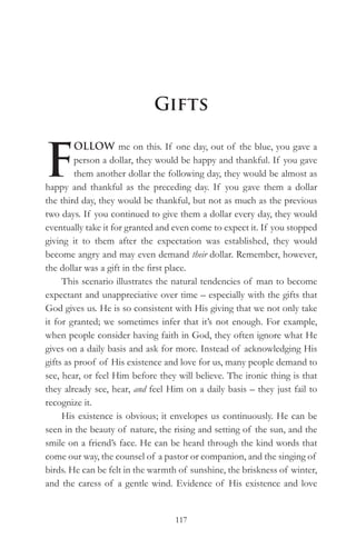 Gifts


F
         OLLOW me on this. If one day, out of the blue, you gave a
         person a dollar, they would be happy and thankful. If you gave
         them another dollar the following day, they would be almost as
happy and thankful as the preceding day. If you gave them a dollar
the third day, they would be thankful, but not as much as the previous
two days. If you continued to give them a dollar every day, they would
eventually take it for granted and even come to expect it. If you stopped
giving it to them after the expectation was established, they would
become angry and may even demand their dollar. Remember, however,
the dollar was a gift in the first place.
     This scenario illustrates the natural tendencies of man to become
expectant and unappreciative over time – especially with the gifts that
God gives us. He is so consistent with His giving that we not only take
it for granted; we sometimes infer that it’s not enough. For example,
when people consider having faith in God, they often ignore what He
gives on a daily basis and ask for more. Instead of acknowledging His
gifts as proof of His existence and love for us, many people demand to
see, hear, or feel Him before they will believe. The ironic thing is that
they already see, hear, and feel Him on a daily basis – they just fail to
recognize it.
     His existence is obvious; it envelopes us continuously. He can be
seen in the beauty of nature, the rising and setting of the sun, and the
smile on a friend’s face. He can be heard through the kind words that
come our way, the counsel of a pastor or companion, and the singing of
birds. He can be felt in the warmth of sunshine, the briskness of winter,
and the caress of a gentle wind. Evidence of His existence and love


                                  117
 