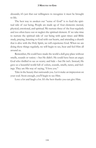 3 MinuteS to god


abounds; it’s just that our willingness to recognize it must be brought
to life.
     The best way to awaken our “sense of God” is to feed the spiri-
tual side of our being. People are made up of four elements: mental,
physical, emotional, and spiritual. We nurture three of the four regularly
and too often leave out or neglect the spiritual element. If we take time
to nurture the spiritual side of our being with quiet times and Bible
study, praying, listening to God with our hearts, and attending a church
that is alive with the Holy Spirit, we will experience God. When we are
doing these things regularly, we will begin to see, hear and feel Him all
around us.
     Remember, He could have made the world a dull gray place without
smells, sounds or variety – but He didn’t. He could have been an angry
God who thrilled to see us scurry and hide – but He isn’t. Instead, He
gave us a beautiful world full of colors, sounds, smells, tastes, and feel-
ings. They are His way of saying, “I love you.”
     Take in the beauty that surrounds you. Let it make an impression on
your soul. Soon enough, you’ll begin to see Him.
     Love a lot and laugh a lot. It’s the best thanks you can give Him.




                                   118
 