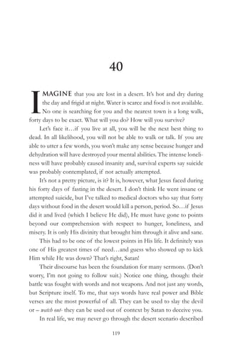 40


I
      MAGINE that you are lost in a desert. It’s hot and dry during
      the day and frigid at night. Water is scarce and food is not available.
      No one is searching for you and the nearest town is a long walk,
forty days to be exact. What will you do? How will you survive?
     Let’s face it…if you live at all, you will be the next best thing to
dead. In all likelihood, you will not be able to walk or talk. If you are
able to utter a few words, you won’t make any sense because hunger and
dehydration will have destroyed your mental abilities. The intense loneli-
ness will have probably caused insanity and, survival experts say suicide
was probably contemplated, if not actually attempted.
     It’s not a pretty picture, is it? It is, however, what Jesus faced during
his forty days of fasting in the desert. I don’t think He went insane or
attempted suicide, but I’ve talked to medical doctors who say that forty
days without food in the desert would kill a person, period. So…if Jesus
did it and lived (which I believe He did), He must have gone to points
beyond our comprehension with respect to hunger, loneliness, and
misery. It is only His divinity that brought him through it alive and sane.
     This had to be one of the lowest points in His life. It definitely was
one of His greatest times of need…and guess who showed up to kick
Him while He was down? That’s right, Satan!
     Their discourse has been the foundation for many sermons. (Don’t
worry, I’m not going to follow suit.) Notice one thing, though: their
battle was fought with words and not weapons. And not just any words,
but Scripture itself. To me, that says words have real power and Bible
verses are the most powerful of all. They can be used to slay the devil
or – watch out- they can be used out of context by Satan to deceive you.
     In real life, we may never go through the desert scenario described

                                     119
 