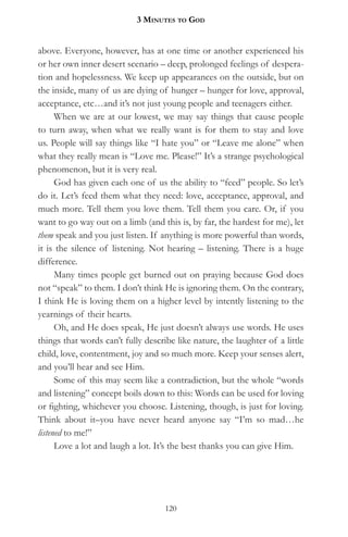 3 MinuteS to god


above. Everyone, however, has at one time or another experienced his
or her own inner desert scenario – deep, prolonged feelings of despera-
tion and hopelessness. We keep up appearances on the outside, but on
the inside, many of us are dying of hunger – hunger for love, approval,
acceptance, etc…and it’s not just young people and teenagers either.
      When we are at our lowest, we may say things that cause people
to turn away, when what we really want is for them to stay and love
us. People will say things like “I hate you” or “Leave me alone” when
what they really mean is “Love me. Please!” It’s a strange psychological
phenomenon, but it is very real.
      God has given each one of us the ability to “feed” people. So let’s
do it. Let’s feed them what they need: love, acceptance, approval, and
much more. Tell them you love them. Tell them you care. Or, if you
want to go way out on a limb (and this is, by far, the hardest for me), let
them speak and you just listen. If anything is more powerful than words,
it is the silence of listening. Not hearing – listening. There is a huge
difference.
      Many times people get burned out on praying because God does
not “speak” to them. I don’t think He is ignoring them. On the contrary,
I think He is loving them on a higher level by intently listening to the
yearnings of their hearts.
      Oh, and He does speak, He just doesn’t always use words. He uses
things that words can’t fully describe like nature, the laughter of a little
child, love, contentment, joy and so much more. Keep your senses alert,
and you’ll hear and see Him.
      Some of this may seem like a contradiction, but the whole “words
and listening” concept boils down to this: Words can be used for loving
or fighting, whichever you choose. Listening, though, is just for loving.
Think about it–you have never heard anyone say “I’m so mad…he
listened to me!”
      Love a lot and laugh a lot. It’s the best thanks you can give Him.




                                    120
 