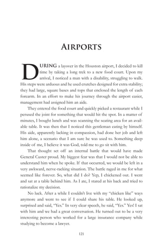 Airports


D
            URING a layover in the Houston airport, I decided to kill
            time by taking a long trek to a new food court. Upon my
            arrival, I noticed a man with a disability, struggling to walk.
His steps were arduous and he used crutches designed for extra stability;
they had large, square bases and tops that enclosed the length of each
forearm. In an effort to make his journey through the airport easier,
management had assigned him an aide.
     They entered the food court and quickly picked a restaurant while I
perused the joint for something that would hit the spot. In a matter of
minutes, I bought lunch and was scanning the seating area for an avail-
able table. It was then that I noticed this gentleman eating by himself.
His aide, apparently lacking in compassion, had done her job and left
him alone, a scenario that I am sure he was used to. Something deep
inside of me, I believe it was God, told me to go sit with him.
     That thought set off an internal battle that would have made
General Custer proud. My biggest fear was that I would not be able to
understand him when he spoke. If that occurred, we would be left in a
very awkward, nerve-racking situation. The battle raged in me for what
seemed like forever. So, what did I do? Yep, I chickened out. I went
and sat at a table behind him. As I ate, I stared at his back and tried to
rationalize my decision.
     No luck. After a while I couldn’t live with my “chicken like” ways
anymore and went to see if I could share his table. He looked up,
surprised and said, “Yes.” In very clear speech, he said, “Yes.” Yes! I sat
with him and we had a great conversation. He turned out to be a very
interesting person who worked for a large insurance company while
studying to become a lawyer.

                                   121
 