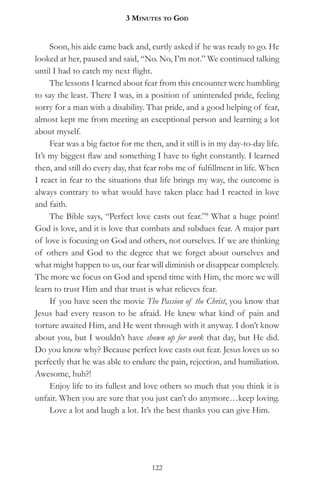 3 MinuteS to god


     Soon, his aide came back and, curtly asked if he was ready to go. He
looked at her, paused and said, “No. No, I’m not.” We continued talking
until I had to catch my next flight.
     The lessons I learned about fear from this encounter were humbling
to say the least. There I was, in a position of unintended pride, feeling
sorry for a man with a disability. That pride, and a good helping of fear,
almost kept me from meeting an exceptional person and learning a lot
about myself.
     Fear was a big factor for me then, and it still is in my day-to-day life.
It’s my biggest flaw and something I have to fight constantly. I learned
then, and still do every day, that fear robs me of fulfillment in life. When
I react in fear to the situations that life brings my way, the outcome is
always contrary to what would have taken place had I reacted in love
and faith.
     The Bible says, “Perfect love casts out fear.”8 What a huge point!
God is love, and it is love that combats and subdues fear. A major part
of love is focusing on God and others, not ourselves. If we are thinking
of others and God to the degree that we forget about ourselves and
what might happen to us, our fear will diminish or disappear completely.
The more we focus on God and spend time with Him, the more we will
learn to trust Him and that trust is what relieves fear.
     If you have seen the movie The Passion of the Christ, you know that
Jesus had every reason to be afraid. He knew what kind of pain and
torture awaited Him, and He went through with it anyway. I don’t know
about you, but I wouldn’t have shown up for work that day, but He did.
Do you know why? Because perfect love casts out fear. Jesus loves us so
perfectly that he was able to endure the pain, rejection, and humiliation.
Awesome, huh?!
     Enjoy life to its fullest and love others so much that you think it is
unfair. When you are sure that you just can’t do anymore…keep loving.
     Love a lot and laugh a lot. It’s the best thanks you can give Him.




                                     122
 