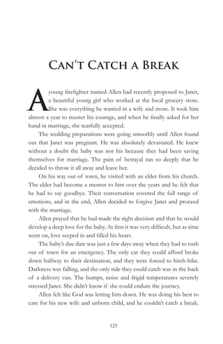 Can’t Catch a Break


A
         young firefighter named Allen had recently proposed to Janet,
         a beautiful young girl who worked at the local grocery store.
         She was everything he wanted in a wife and more. It took him
almost a year to muster his courage, and when he finally asked for her
hand in marriage, she tearfully accepted.
     The wedding preparations were going smoothly until Allen found
out that Janet was pregnant. He was absolutely devastated. He knew
without a doubt the baby was not his because they had been saving
themselves for marriage. The pain of betrayal ran so deeply that he
decided to throw it all away and leave her.
     On his way out of town, he visited with an elder from his church.
The elder had become a mentor to him over the years and he felt that
he had to say goodbye. Their conversation covered the full range of
emotions, and in the end, Allen decided to forgive Janet and proceed
with the marriage.
     Allen prayed that he had made the right decision and that he would
develop a deep love for the baby. At first it was very difficult, but as time
went on, love seeped in and filled his heart.
     The baby’s due date was just a few days away when they had to rush
out of town for an emergency. The only car they could afford broke
down halfway to their destination, and they were forced to hitch-hike.
Darkness was falling, and the only ride they could catch was in the back
of a delivery van. The bumps, noise and frigid temperatures severely
stressed Janet. She didn’t know if she could endure the journey.
     Allen felt like God was letting him down. He was doing his best to
care for his new wife and unborn child, and he couldn’t catch a break.


                                    123
 