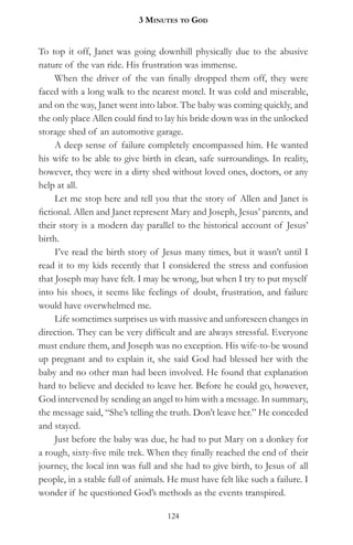 3 MinuteS to god


To top it off, Janet was going downhill physically due to the abusive
nature of the van ride. His frustration was immense.
     When the driver of the van finally dropped them off, they were
faced with a long walk to the nearest motel. It was cold and miserable,
and on the way, Janet went into labor. The baby was coming quickly, and
the only place Allen could find to lay his bride down was in the unlocked
storage shed of an automotive garage.
     A deep sense of failure completely encompassed him. He wanted
his wife to be able to give birth in clean, safe surroundings. In reality,
however, they were in a dirty shed without loved ones, doctors, or any
help at all.
     Let me stop here and tell you that the story of Allen and Janet is
fictional. Allen and Janet represent Mary and Joseph, Jesus’ parents, and
their story is a modern day parallel to the historical account of Jesus’
birth.
     I’ve read the birth story of Jesus many times, but it wasn’t until I
read it to my kids recently that I considered the stress and confusion
that Joseph may have felt. I may be wrong, but when I try to put myself
into his shoes, it seems like feelings of doubt, frustration, and failure
would have overwhelmed me.
     Life sometimes surprises us with massive and unforeseen changes in
direction. They can be very difficult and are always stressful. Everyone
must endure them, and Joseph was no exception. His wife-to-be wound
up pregnant and to explain it, she said God had blessed her with the
baby and no other man had been involved. He found that explanation
hard to believe and decided to leave her. Before he could go, however,
God intervened by sending an angel to him with a message. In summary,
the message said, “She’s telling the truth. Don’t leave her.” He conceded
and stayed.
     Just before the baby was due, he had to put Mary on a donkey for
a rough, sixty-five mile trek. When they finally reached the end of their
journey, the local inn was full and she had to give birth, to Jesus of all
people, in a stable full of animals. He must have felt like such a failure. I
wonder if he questioned God’s methods as the events transpired.

                                    124
 