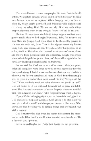 Shooting CowS


     It’s a natural human tendency to pre-plan life as we think it should
unfold. We dutifully schedule events and then work like crazy to make
sure the outcomes are as expected. When things go awry, as they so
often do, we get angry, depressed, and frustrated with everyone and
everything, including God. We wonder why God lets such things
happen, especially when we are trying to follow Him and do His will.
     I believe He sometimes lets difficult things happen to effect much
greater results than we had originally planned. Take, for instance, the
lives Mary and Joseph. God chose them to be the earthly parents to
His one and only son, Jesus. That is the highest honor any human
being could ever realize, and their lives did anything but proceed in an
orderly fashion. They dealt with tremendous amounts of stress, chaos,
and misery. Their persistent faith and obedience, though, was greatly
rewarded – it helped change the history of the world – a goal that I’m
sure Mary and Joseph never planned on their own.
     I’ve noticed that God works in a wider context than just peace,
order and tranquility. Many times he works in what seems like disorder,
chaos, and misery. I think He does so because those are the conditions
where we rely less on ourselves and more on God. Sometimes people
need to get to the end of their ropes in order to truly “Let go and Let
God.” When we finally reach the point where we can get rid of “self,”
God will hasten to fill the void, and the result will be peace and fulfill-
ment. That is where He wants us to be – at the point where we are filled
with Him instead of ourselves. That is the point where true life begins.
     If your life is challenging right now - or downright hard, give it to
God and ask for help and guidance. Keep giving it to Him until you
have given all of yourself, and then prepare to watch Him work. Who
knows, He may be using you to achieve things that are beyond your
wildest dreams.
     God is trustworthy, even when He seems most distant. He prom-
ised us in the Bible that He would never abandon us or forsake us.9 He
is there for you, I promise.
     Love a lot and laugh a lot. It’s the best thanks you can give Him.


                                   125
 