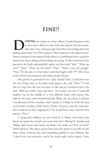 FINE!!


D
             URING my career as a loan officer, I made frequent visits
             to real estate offices to chat with sales agents. On one partic-
             ular visit, I was asking people how they were doing and I was
getting what I call “the FINE response.” This response is the almost invol-
untary reaction of the human body when it is confronted with a question
about how one is doing or how things are going. At the moment of the
question, the body automatically spews out the word “fine.” “How are
you?” “Fine.” “How are the kids?” “Fine.” “How’s your job going?”
“Fine.” To me, fine, is a four letter word that begins with “F”! All it does
is shut down conversations and make people distant.
     One person I questioned was a lady named Terri. I asked her how
she was doing, and, as she filed some papers, she said, “Fine.” I took
this as a sign that she was too busy to talk and as I turned to leave she
said, “Well not really. I just said that.” As it turns out, her 17-year-old
nephew was in the middle of a very difficult battle with cancer. She
told me the story and I listened intently. When she was done, I told her
I would pray for his situation, and I meant it. I think we both left that
conversation feeling a little better. Notice, however, that the conversa-
tion would never have happened if she would have stuck with her first
answer, “Fine.”
     A saying that children are very fond of is “Sticks and stones may
break my bones but words can never hurt me.” Wrong! It should read
“Sticks and stones may break my bones but words can break my heart!”
Think about it. The times you’ve been hurt the most in your life are the
times when someone has said something painful to you. Phrases like
“I don’t love you anymore, you’re fat, you’re ugly, you’re stupid, I hate


                                    127
 