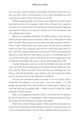 3 MinuteS to god


you” can rip a person to pieces emotionally. It doesn’t matter who you
are, you know what I mean because you’ve been devastated by what
someone has said to you at some time in your life.
     Oddly enough, though, it just may be the things that are left unsaid
that hurt the most. For example, I told a kid in Young Life, a ministry
in which I am involved, that I loved him (in a purely brotherly/spiritual
way) and he started to cry because nobody, not even his parents, had
ever told him that before!
     Words are incredibly powerful. The Bible speaks to the fact that
words can lift people up or crush them. They can soothe pains or start
wars – literally. Then it goes on to say that the tongue cannot be tamed.10
That is scary. Think about how many times we end up in a situation
where we have hurt someone and wish we could take back what we
have said. The tongue is small, but very powerful. There is a tremendous
amount at stake, and the only chance we have of controlling what we
say is with God’s help. I guess when God says we are supposed to rely
on Him for everything, He means, even the little things like words.
     Another thing that struck me is that in the Bible, the book of John
starts off with “In the beginning was the Word and the Word was with
God and the Word was God.” Now that may be confusing, but one
thing is clear: God himself counts words as the most important thing,
even to the point that the He, Himself, is the Word.
     For me, this realization makes me want to use my words (now I
sound like I’m talking to a 2 year old – “use your words…”) to lift
people up and make the world around me a better place. Maybe I can
even lift God up by praising Him – which is what I think the whole
meaning of life is, anyway.
     Here is an assignment, and there will be a test. In the next 10 minutes,
go out of your way to say something to make someone feel good. Then,
do it again for the following 10 minutes and repeat.
     Don’t worry about being eloquent. Think about this: fishermen are
known for stretching the truth during the course of a normal story, and,
even so, God picked them to be his closest friends while he was here on


                                    128
 