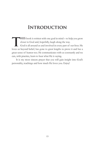 Introduction


T
         HIS book is written with one goal in mind – to help you grow
         closer to God and, hopefully, laugh along the way.
         God is all around us and involved in every part of our lives. He
loves us beyond belief, has gone to great lengths to prove it and has a
great sense of humor too. He communicates with us constantly and we
can, with practice, learn to hear what He is saying.
    It is my most sincere prayer that you will gain insight into God’s
personality, teachings and how much He loves you. Enjoy!




                                   13
 