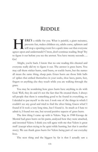 Riddle


H
             ERE’S a riddle for you. What is painful, a giant nuisance,
             prevents fun, makes children cry, adults curse, splinters and
             will stop a sporting event for a quick time-out that everyone
agrees upon and understands? C’mon, don’t continue reading. Stop! Try
to figure it out before you see the answer. You have twenty seconds….
Go!
     Alright, you’re back. I know that no one reading this cheated and
everyone really did try to figure it out. The answer is grass burrs. You
may call them sticker burrs, sand burrs, or cockle burrs, but the names
all mean the same thing, sharp pain. Grass burrs are those little balls
of spikes that embed themselves in your socks, shoe laces, pants, feet,
fingers or anything else they touch while you are walking through the
grass.
     You may be wondering how grass burrs have anything to do with
God. Well, they do and it’s not the fact that He created them. I always
tell people that there is something good to be found in everything, so
I decided to put myself to the test. I took one of the things in which I
couldn’t see any good and tried to find the silver lining. Guess what! I
found it! It took a very long time, but I found it. As much as I hate to
admit it, I found not one, but several positive aspects of grass burrs.
     The first thing I came up with is Velcro. Yep, in 1948 George de
Mestral had grass burrs on his pants, analyzed how they were attached,
and invented Velcro. I think you will agree with me that Velcro is great
stuff (except when trying to be quiet while hunting, but that is another
story). We can thank grass burrs for Velcro being part of our everyday
lives.
     The next thing and the biggest by far is that I actually saw a

                                   131
 