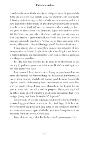 3 MinuteS to god


correlation between God’s love for us and grass burrs. If you read the
Bible and also open your heart to God, you find that God’s love has the
following similarities to grass burrs. God’s love is persistent, and if you
have ever tried to rid your yard of grass burrs, you know just how persis-
tent they can be. God will love you no matter what – and grass burrs
will grow no matter what. You cannot kill a grass burr and you cannot
kill God’s love for you either. God’s love will get your attention and
alter your lifestyle – grass burrs will, too. God’s love does not discrimi-
nate and neither do grass burrs. Neither one of them care about color,
wealth, address etc… they will both get you if they have the chance.
     I have a friend who says everything in nature is a reflection of God
in some form or fashion. Maybe he is right. One thing I know for sure
is that it is fantastic and reassuring that God’s love for me is as persistent
and clingy as a grass burr.
     So…the next time your life has to come to an abrupt halt so you
can angrily pull out a grass burr, think about God’s love sticking to you
like that. Pretty cool, huh?!
     Just because I have found a silver lining to grass burrs does not
mean I have found one for everything, yet. Mosquitoes, for instance, are
one of those things in which I can’t find any good. I cannot describe the
depth to which I disdain mosquitoes. I could write an entire book filled
with the negative things I have to say about them. But I guess that just
goes to show that I am still a work in progress. Maybe, one day, I will
be able to come up with something good about mosquitoes. Right now,
though, (in my best Texas dialect) it ain’t happenin’!
     (I know some of you are hopping up and down to tell me that there
is something good about mosquitoes: they feed frogs, birds, bats etc.
I’ve considered that point and have come to the conclusion that there
are many other insects upon which they can feast. Mosquitoes are not
necessary for their survival. Overruled!)
     Love a lot and laugh a lot. It’s the best thanks you can give Him.




                                     132
 