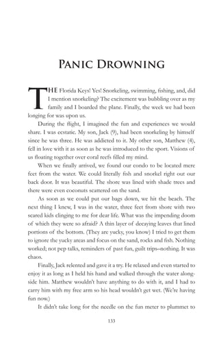 Panic Drowning


T
           HE Florida Keys! Yes! Snorkeling, swimming, fishing, and, did
           I mention snorkeling? The excitement was bubbling over as my
           family and I boarded the plane. Finally, the week we had been
longing for was upon us.
      During the flight, I imagined the fun and experiences we would
share. I was ecstatic. My son, Jack (9), had been snorkeling by himself
since he was three. He was addicted to it. My other son, Matthew (4),
fell in love with it as soon as he was introduced to the sport. Visions of
us floating together over coral reefs filled my mind.
      When we finally arrived, we found our condo to be located mere
feet from the water. We could literally fish and snorkel right out our
back door. It was beautiful. The shore was lined with shade trees and
there were even coconuts scattered on the sand.
      As soon as we could put our bags down, we hit the beach. The
next thing I knew, I was in the water, three feet from shore with two
scared kids clinging to me for dear life. What was the impending doom
of which they were so afraid? A thin layer of decaying leaves that lined
portions of the bottom. (They are yucky, you know) I tried to get them
to ignore the yucky areas and focus on the sand, rocks and fish. Nothing
worked; not pep talks, reminders of past fun, guilt trips–nothing. It was
chaos.
      Finally, Jack relented and gave it a try. He relaxed and even started to
enjoy it as long as I held his hand and walked through the water along-
side him. Matthew wouldn’t have anything to do with it, and I had to
carry him with my free arm so his head wouldn’t get wet. (We’re having
fun now.)
      It didn’t take long for the needle on the fun meter to plummet to

                                     133
 
