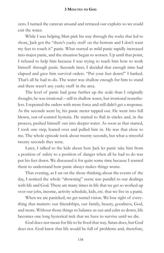 3 MinuteS to god


zero. I turned the caravan around and retraced our exploits so we could
exit the water.
     While I was helping Matt pick his way through the rocks that led to
shore, Jack got the “there’s yucky stuff on the bottom and I don’t want
my feet to touch it” panic. What started as mild panic rapidly increased
into major panic, and the situation began to worsen. Up until that point,
I refused to help him because I was trying to teach him how to work
himself through panic. Seconds later, I decided that enough time had
elapsed and gave him survival orders. “Put your feet down!” I barked.
That’s all he had to do. The water was shallow enough for him to stand
and there wasn’t any yucky stuff in the area.
     The level of panic had gone farther up the scale than I originally
thought; he was irrational – still in shallow water, but irrational nonethe-
less. I repeated the orders with more force and still didn’t get a response.
As the seconds went by, his panic meter tapped out. He went into full
blown, out-of-control hysteria. He started to flail in circles and, in the
process, pushed himself out into deeper water. As soon as that started,
I took one step, leaned over and pulled him in. He was that close to
me. The whole episode took about twenty seconds, but what a stressful
twenty seconds they were.
     Later, I talked to the kids about how Jack let panic take him from
a position of safety to a position of danger when all he had to do was
put his feet down. We discussed it for quite some time because I wanted
them to understand how panic always makes things worse.
     That evening, as I sat on the shore thinking about the events of the
day, I noticed the whole “drowning” scene was parallel to our dealings
with life and God. There are many times in life that we get so worked up
over our jobs, income, activity schedule, kids, etc. that we live in a panic.
     When we are panicked, we get tunnel vision. We lose sight of every-
thing that matters: our friendships, our family, beauty, goodness, God,
and more. Without those things to balance us out and calm us down, life
becomes one long hysterical trek that we have to survive until we die.
     God does not mean for life to be lived that way. Satan does, but God
does not. God knew that life would be full of problems and, therefore,

                                    134
 