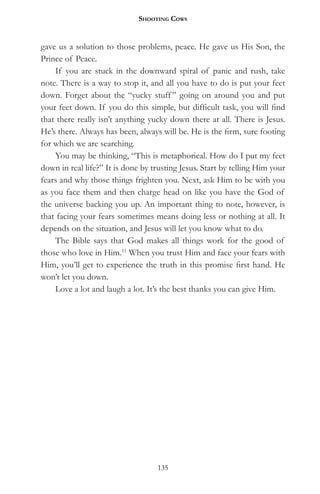 Shooting CowS


gave us a solution to those problems, peace. He gave us His Son, the
Prince of Peace.
    If you are stuck in the downward spiral of panic and rush, take
note. There is a way to stop it, and all you have to do is put your feet
down. Forget about the “yucky stuff ” going on around you and put
your feet down. If you do this simple, but difficult task, you will find
that there really isn’t anything yucky down there at all. There is Jesus.
He’s there. Always has been, always will be. He is the firm, sure footing
for which we are searching.
    You may be thinking, “This is metaphorical. How do I put my feet
down in real life?” It is done by trusting Jesus. Start by telling Him your
fears and why those things frighten you. Next, ask Him to be with you
as you face them and then charge head on like you have the God of
the universe backing you up. An important thing to note, however, is
that facing your fears sometimes means doing less or nothing at all. It
depends on the situation, and Jesus will let you know what to do.
    The Bible says that God makes all things work for the good of
those who love in Him.11 When you trust Him and face your fears with
Him, you’ll get to experience the truth in this promise first hand. He
won’t let you down.
    Love a lot and laugh a lot. It’s the best thanks you can give Him.




                                   135
 