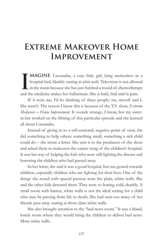 Extreme Makeover Home
       Improvement


I
      MAGINE Cassandra, a cute little girl, lying motionless in a
      hospital bed, blankly staring at white walls. Television is not allowed
      in the room because she has just finished a round of chemotherapy
and the medicine makes her hallucinate. She is bald, frail and in pain.
     If it were me, I’d be thinking of three people: me, myself and I.
She wasn’t. The reason I know this is because of the T.V. show, Extreme
Makeover – Home Improvement. It sounds strange, I know, but my sister-
in-law worked on the filming of this particular episode and she learned
all about Cassandra.
     Instead of giving in to a self-centered, negative point of view, she
did something to help others: something small, something a sick child
could do – she wrote a letter. She sent it to the producers of the show
and asked them to makeover the cancer wing of the children’s hospital.
It was her way of helping the kids who were still fighting the disease and
honoring the children who had passed away.
     In her letter, she said it was a good hospital, but not geared towards
children, especially children who are fighting for their lives. One of the
things she noted with special passion were the plain, white walls. She
and the other kids detested them. They were so boring, cold, deathly. A
small room with barren, white walls is not the ideal setting for a child
who may be passing from life to death. She had seen too many of her
friends pass away staring at those darn white walls.
     She also brought attention to the “bad news room.” It was a bland,
lonely room where they would bring the children to deliver bad news.
More white walls.

                                    137
 