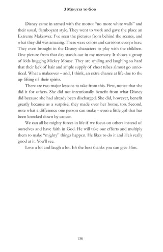 3 MinuteS to god


     Disney came in armed with the motto: “no more white walls” and
their usual, flamboyant style. They went to work and gave the place an
Extreme Makeover. I’ve seen the pictures from behind the scenes, and
what they did was amazing. There were colors and cartoons everywhere.
They even brought in the Disney characters to play with the children.
One picture from that day stands out in my memory. It shows a group
of kids hugging Mickey Mouse. They are smiling and laughing so hard
that their lack of hair and ample supply of chest tubes almost go unno-
ticed. What a makeover – and, I think, an extra chance at life due to the
up-lifting of their spirits.
     There are two major lessons to take from this. First, notice that she
did it for others. She did not intentionally benefit from what Disney
did because she had already been discharged. She did, however, benefit
greatly because as a surprise, they made over her home, too. Second,
note what a difference one person can make – even a little girl that has
been knocked down by cancer.
     We can all be mighty forces in life if we focus on others instead of
ourselves and have faith in God. He will take our efforts and multiply
them to make “mighty” things happen. He likes to do it and He’s really
good at it. You’ll see.
     Love a lot and laugh a lot. It’s the best thanks you can give Him.




                                   138
 