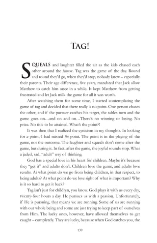 Tag!


S
         QUEALS and laughter filled the air as the kids chased each
         other around the house. Tag was the game of the day. Round
         and round they’d go, when they’d stop, nobody knew – especially
their parents. Their age difference, five years, mandated that Jack allow
Matthew to catch him once in a while. It kept Matthew from getting
frustrated and let Jack milk the game for all it was worth.
      After watching them for some time, I started contemplating the
game of tag and decided that there really is no point. One person chases
the other, and if the pursuer catches his target, the tables turn and the
game goes on…and on and on…There’s no winning or losing. No
prize. No title to be attained. What’s the point?!
      It was then that I realized the cynicism in my thoughts. In looking
for a point, I had missed the point. The point is in the playing of the
game, not the outcome. The laughter and squeals don’t come after the
game, but during it. In fact, after the game, the joyful sounds stop. What
a jaded, sad, “adult” way of thinking.
      God has a special love in his heart for children. Maybe it’s because
they “get it” and adults don’t. Children love the game, and adults love
results. At what point do we go from being children, in that respect, to
being adults? At what point do we lose sight of what is important? Why
is it so hard to get it back?
      Tag isn’t just for children, you know. God plays it with us every day,
twenty-four hours a day. He pursues us with a passion. Unfortunately,
if He is pursuing, that means we are running. Some of us are running
with our whole being and some are just trying to keep part of ourselves
from Him. The lucky ones, however, have allowed themselves to get
caught – completely. They are lucky, because when God catches you, the

                                    139
 