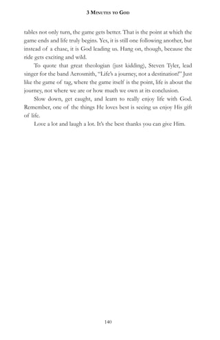 3 MinuteS to god


tables not only turn, the game gets better. That is the point at which the
game ends and life truly begins. Yes, it is still one following another, but
instead of a chase, it is God leading us. Hang on, though, because the
ride gets exciting and wild.
     To quote that great theologian (just kidding), Steven Tyler, lead
singer for the band Aerosmith, “Life’s a journey, not a destination!” Just
like the game of tag, where the game itself is the point, life is about the
journey, not where we are or how much we own at its conclusion.
     Slow down, get caught, and learn to really enjoy life with God.
Remember, one of the things He loves best is seeing us enjoy His gift
of life.
     Love a lot and laugh a lot. It’s the best thanks you can give Him.




                                    140
 