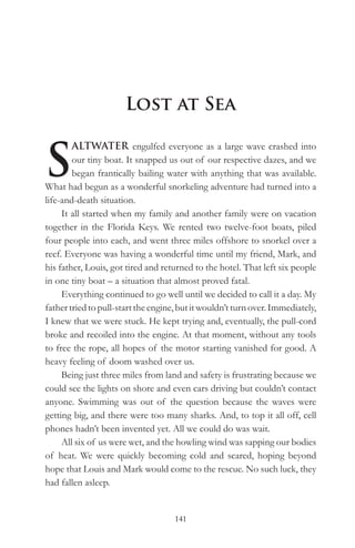 Lost at Sea


S
        ALTWATER engulfed everyone as a large wave crashed into
        our tiny boat. It snapped us out of our respective dazes, and we
        began frantically bailing water with anything that was available.
What had begun as a wonderful snorkeling adventure had turned into a
life-and-death situation.
     It all started when my family and another family were on vacation
together in the Florida Keys. We rented two twelve-foot boats, piled
four people into each, and went three miles offshore to snorkel over a
reef. Everyone was having a wonderful time until my friend, Mark, and
his father, Louis, got tired and returned to the hotel. That left six people
in one tiny boat – a situation that almost proved fatal.
     Everything continued to go well until we decided to call it a day. My
father tried to pull-start the engine, but it wouldn’t turn over. Immediately,
I knew that we were stuck. He kept trying and, eventually, the pull-cord
broke and recoiled into the engine. At that moment, without any tools
to free the rope, all hopes of the motor starting vanished for good. A
heavy feeling of doom washed over us.
     Being just three miles from land and safety is frustrating because we
could see the lights on shore and even cars driving but couldn’t contact
anyone. Swimming was out of the question because the waves were
getting big, and there were too many sharks. And, to top it all off, cell
phones hadn’t been invented yet. All we could do was wait.
     All six of us were wet, and the howling wind was sapping our bodies
of heat. We were quickly becoming cold and scared, hoping beyond
hope that Louis and Mark would come to the rescue. No such luck, they
had fallen asleep.


                                     141
 