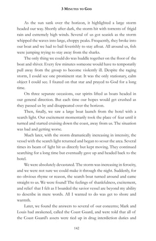 3 MinuteS to god


     As the sun sank over the horizon, it highlighted a large storm
headed our way. Shortly after dark, the storm hit with torrents of frigid
rain and extremely high winds. Several of us got seasick as the storm
whipped the waves into large, choppy peaks. Frequently, they broke into
our boat and we had to bail feverishly to stay afloat. All around us, fish
were jumping trying to stay away from the sharks.
     The only thing we could do was huddle together on the floor of the
boat and shiver. Every few minutes someone would have to temporarily
pull away from the group to become violently ill. Despite the raging
storm, I could see one prominent star. It was the only stationary, calm
object I could see. I fixated on that star and prayed to God for a long
time.
     On three separate occasions, our spirits lifted as boats headed in
our general direction. But each time our hopes would get crushed as
they passed us by and disappeared over the horizon.
     Then, finally, we saw a large boat launch from the hotel with a
search light. Our excitement momentarily took the place of fear until it
turned and started cruising down the coast, away from us. The situation
was bad and getting worse.
     Much later, with the storm dramatically increasing in intensity, the
vessel with the search light returned and began to scour the area. Several
times its beam of light hit us directly but kept moving. They continued
searching for a long time but eventually gave up and headed back to the
hotel.
     We were absolutely devastated. The storm was increasing in ferocity,
and we were not sure we could make it through the night. Suddenly, for
no obvious rhyme or reason, the search boat turned around and came
straight to us. We were found! The feelings of thankfulness, excitement,
and relief that I felt as I boarded the savior vessel are beyond my ability
to describe in mere words. All I wanted to do was get to shore and
warmth.
     Later, we found the answers to several of our concerns; Mark and
Louis had awakened, called the Coast Guard, and were told that all of
the Coast Guard’s assets were tied up in drug interdiction duties and

                                   142
 