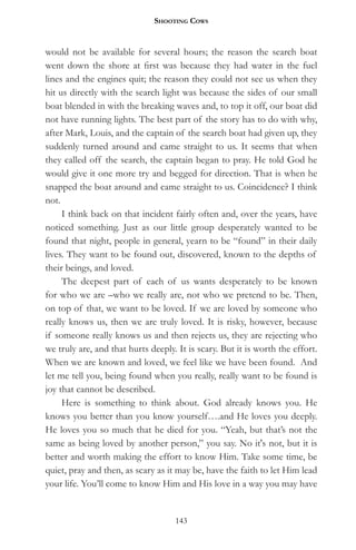 Shooting CowS


would not be available for several hours; the reason the search boat
went down the shore at first was because they had water in the fuel
lines and the engines quit; the reason they could not see us when they
hit us directly with the search light was because the sides of our small
boat blended in with the breaking waves and, to top it off, our boat did
not have running lights. The best part of the story has to do with why,
after Mark, Louis, and the captain of the search boat had given up, they
suddenly turned around and came straight to us. It seems that when
they called off the search, the captain began to pray. He told God he
would give it one more try and begged for direction. That is when he
snapped the boat around and came straight to us. Coincidence? I think
not.
     I think back on that incident fairly often and, over the years, have
noticed something. Just as our little group desperately wanted to be
found that night, people in general, yearn to be “found” in their daily
lives. They want to be found out, discovered, known to the depths of
their beings, and loved.
     The deepest part of each of us wants desperately to be known
for who we are –who we really are, not who we pretend to be. Then,
on top of that, we want to be loved. If we are loved by someone who
really knows us, then we are truly loved. It is risky, however, because
if someone really knows us and then rejects us, they are rejecting who
we truly are, and that hurts deeply. It is scary. But it is worth the effort.
When we are known and loved, we feel like we have been found. And
let me tell you, being found when you really, really want to be found is
joy that cannot be described.
     Here is something to think about. God already knows you. He
knows you better than you know yourself….and He loves you deeply.
He loves you so much that he died for you. “Yeah, but that’s not the
same as being loved by another person,” you say. No it's not, but it is
better and worth making the effort to know Him. Take some time, be
quiet, pray and then, as scary as it may be, have the faith to let Him lead
your life. You’ll come to know Him and His love in a way you may have


                                    143
 