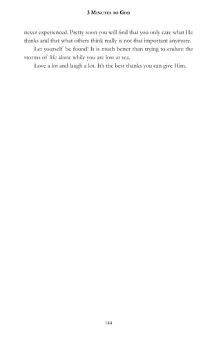 3 MinuteS to god


never experienced. Pretty soon you will find that you only care what He
thinks and that what others think really is not that important anymore.
    Let yourself be found! It is much better than trying to endure the
storms of life alone while you are lost at sea.
    Love a lot and laugh a lot. It’s the best thanks you can give Him.




                                 144
 