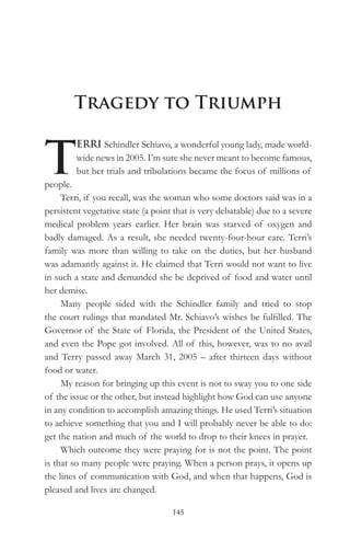 Tragedy to Triumph


T
         ERRI Schindler Schiavo, a wonderful young lady, made world-
         wide news in 2005. I’m sure she never meant to become famous,
         but her trials and tribulations became the focus of millions of
people.
     Terri, if you recall, was the woman who some doctors said was in a
persistent vegetative state (a point that is very debatable) due to a severe
medical problem years earlier. Her brain was starved of oxygen and
badly damaged. As a result, she needed twenty-four-hour care. Terri’s
family was more than willing to take on the duties, but her husband
was adamantly against it. He claimed that Terri would not want to live
in such a state and demanded she be deprived of food and water until
her demise.
     Many people sided with the Schindler family and tried to stop
the court rulings that mandated Mr. Schiavo’s wishes be fulfilled. The
Governor of the State of Florida, the President of the United States,
and even the Pope got involved. All of this, however, was to no avail
and Terry passed away March 31, 2005 – after thirteen days without
food or water.
     My reason for bringing up this event is not to sway you to one side
of the issue or the other, but instead highlight how God can use anyone
in any condition to accomplish amazing things. He used Terri’s situation
to achieve something that you and I will probably never be able to do:
get the nation and much of the world to drop to their knees in prayer.
     Which outcome they were praying for is not the point. The point
is that so many people were praying. When a person prays, it opens up
the lines of communication with God, and when that happens, God is
pleased and lives are changed.

                                    145
 