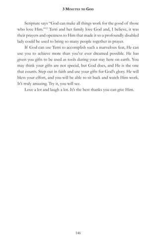 3 MinuteS to god


      Scripture says “God can make all things work for the good of those
who love Him.”12 Terri and her family love God and, I believe, it was
their prayers and openness to Him that made it so a profoundly disabled
lady could be used to bring so many people together in prayer.
      If God can use Terri to accomplish such a marvelous feat, He can
use you to achieve more than you’ve ever dreamed possible. He has
given you gifts to be used as tools during your stay here on earth. You
may think your gifts are not special, but God does, and He is the one
that counts. Step out in faith and use your gifts for God’s glory. He will
bless your effort, and you will be able to sit back and watch Him work.
It’s truly amazing. Try it, you will see.
      Love a lot and laugh a lot. It’s the best thanks you can give Him.




                                   146
 