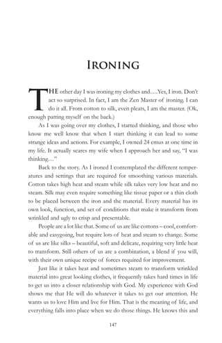 Ironing


T
          HE other day I was ironing my clothes and….Yes, I iron. Don’t
          act so surprised. In fact, I am the Zen Master of ironing. I can
          do it all. From cotton to silk, even pleats, I am the master. (Ok,
enough patting myself on the back.)
     As I was going over my clothes, I started thinking, and those who
know me well know that when I start thinking it can lead to some
strange ideas and actions. For example, I owned 24 emus at one time in
my life. It actually scares my wife when I approach her and say, “I was
thinking…”
     Back to the story. As I ironed I contemplated the different temper-
atures and settings that are required for smoothing various materials.
Cotton takes high heat and steam while silk takes very low heat and no
steam. Silk may even require something like tissue paper or a thin cloth
to be placed between the iron and the material. Every material has its
own look, function, and set of conditions that make it transform from
wrinkled and ugly to crisp and presentable.
     People are a lot like that. Some of us are like cottons – cool, comfort-
able and easygoing, but require lots of heat and steam to change. Some
of us are like silks – beautiful, soft and delicate, requiring very little heat
to transform. Still others of us are a combination, a blend if you will,
with their own unique recipe of forces required for improvement.
     Just like it takes heat and sometimes steam to transform wrinkled
material into great looking clothes, it frequently takes hard times in life
to get us into a closer relationship with God. My experience with God
shows me that He will do whatever it takes to get our attention. He
wants us to love Him and live for Him. That is the meaning of life, and
everything falls into place when we do those things. He knows this and

                                     147
 