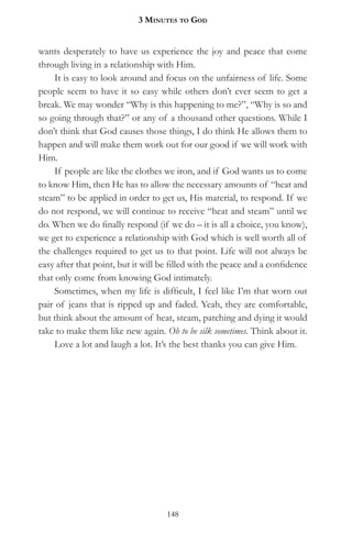 3 MinuteS to god


wants desperately to have us experience the joy and peace that come
through living in a relationship with Him.
     It is easy to look around and focus on the unfairness of life. Some
people seem to have it so easy while others don’t ever seem to get a
break. We may wonder “Why is this happening to me?”, “Why is so and
so going through that?” or any of a thousand other questions. While I
don’t think that God causes those things, I do think He allows them to
happen and will make them work out for our good if we will work with
Him.
     If people are like the clothes we iron, and if God wants us to come
to know Him, then He has to allow the necessary amounts of “heat and
steam” to be applied in order to get us, His material, to respond. If we
do not respond, we will continue to receive “heat and steam” until we
do. When we do finally respond (if we do – it is all a choice, you know),
we get to experience a relationship with God which is well worth all of
the challenges required to get us to that point. Life will not always be
easy after that point, but it will be filled with the peace and a confidence
that only come from knowing God intimately.
     Sometimes, when my life is difficult, I feel like I’m that worn out
pair of jeans that is ripped up and faded. Yeah, they are comfortable,
but think about the amount of heat, steam, patching and dying it would
take to make them like new again. Oh to be silk sometimes. Think about it.
     Love a lot and laugh a lot. It’s the best thanks you can give Him.




                                    148
 