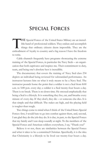 Special Forces


T
          HE Special Forces of the United States Military are an incred-
          ible band of professional soldiers. They endure and accomplish
          things that ordinary citizens deem impossible. They are the
embodiment of loyalty to country and a big reason I have the freedom
to write.
     Cable channels frequently have programs showcasing the extreme
training of the Special Forces, in particular the Navy Seals – an organi-
zation that both captivates and inspires me. Their commitment to duty,
team, and being one’s absolute best is incredible.
     The documentary that covers the training of Navy Seal class 234
depicts an individual being reviewed for substandard performance. An
instructor lectures him on what it truly means to be a Navy Seal. The
instructor pounds home the point that a soldier is not a Seal from 8:00
a.m. to 5:00 p.m. every day; a soldier is a Seal twenty-four hours a day.
There is no break. There is no down time. He stressed emphatically that
being a Seal is a lifestyle. It is something they live, eat, and breathe every
minute of every day. If they don’t, they die – or someone else dies. It is
that simple and that difficult. The stakes are high, and the playing field
is tougher than tough.
     Two things come to mind when I think of the United States Special
Forces: first, I would hate to go into combat against them, and, second,
I am glad they do the job they do. It is due, in part, to the Special Forces
that my family and I can sleep soundly at night. To the members of the
Special Forces and American soldiers everywhere, I say, “Thank you!”
     Believe it or not, there are similarities between the Special Forces
and what it takes to be a committed Christian. Specifically, it is the idea
that Christianity is a lifestyle to be lived out twenty-four hours a day.

                                     149
 