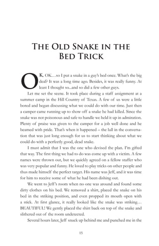 The Old Snake in the
            Bed Trick


O
            K, OK…so I put a snake in a guy’s bed once. What’s the big
            deal? It was a long time ago. Besides, it was really funny. At
            least I thought so...and so did a few other guys.
     Let me set the scene. It took place during a staff assignment at a
summer camp in the Hill Country of Texas. A few of us were a little
bored and began discussing what we could do with our time. Just then
a camper came running up to show off a snake he had killed. Since the
snake was not poisonous and safe to handle we held it up in admiration.
Plenty of praise was given to the camper for a job well done and he
beamed with pride. That’s when it happened – the lull in the conversa-
tion that was just long enough for us to start thinking about what we
could do with a perfectly good, dead snake.
     I must admit that I was the one who devised the plan. I’m gifted
that way. The first thing we had to do was come up with a victim. A few
names were thrown out, but we quickly agreed on a fellow staffer who
was very popular and funny. He loved to play tricks on other people and
thus made himself the perfect target. His name was Jeff, and it was time
for him to receive some of what he had been dishing out.
     We went to Jeff ’s room when no one was around and found some
dirty clothes on his bed. We removed a shirt, placed the snake on his
bed in the striking position, and even propped its mouth open with
a stick. At first glance, it really looked like the snake was striking…
BEAUTIFUL! We gently placed the shirt back on top of the snake and
slithered out of the room undetected.
     Several hours later, Jeff snuck up behind me and punched me in the

                                   15
 