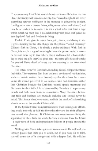 3 MinuteS to god


If a person truly lets Christ into his heart and turns all choices over to
Him, Christianity will become a twenty-four/seven lifestyle. It will cover
everything between waking up in the morning to going to be at night.
It will govern how a person thinks, talks, treats others and himself, and
how he acts when he is alone. It is not a set of rules that form a cage
within which we must live; it is a relationship with Jesus that guides us
into depth of faith and freedom in living.
     Faith in Christ gives freedom from guilt, shame, and slavery to sin.
It gives meaning to the little things like the phrase “Good morning.”
Without faith in Christ, it is simply a polite platitude. With faith in
Christ, it is real. It is a good morning because the person saying it knows
he has one more day to love others, Christ and himself. He has another
day to enjoy the gifts that God gives him – the same gifts he used to take
for granted. Every detail of every day has meaning to the committed
Christian.
     Too often, however, Christians, including myself, compartmentalize
their faith. They separate faith from business, portions of relationships,
and even certain actions. I can honestly say that there have been times
in my life when I preferred to do business with non-Christians rather
than Christians because the Christians wanted special treatment and
discounts for their faith. I have been told by Christians to separate my
morals and faith from business transactions. Many Christians believe
that faith and business are mutually-exclusive and should never be
mixed. That is not what Jesus wants, and it is the result of rationalizing
what it means to live out the Christian life.
     If the Special Forces compartmentalized their training and efforts,
they would not only be half the force that they are, but their effective-
ness would also plummet. If Christians quit compartmentalizing the
application of their faith, we would become a massive force for Christ
– a huge wave of hope an inspiration to billions of people around the
world.
     Walking with Christ takes guts and commitment. He will lead you
through places that scare you to death, but if you hang on to Him,
you will come out of it stronger and with a deeper faith. He will also

                                   150
 