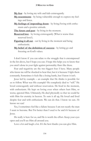 3 MinuteS to god


    My fear - by loving my wife and kids extravagantly.
    My resentments - by being vulnerable enough to express my feel-
       ings and listen.
    My feelings of impending doom - by living/loving with enthu-
       siasm and a positive attitude.
    The future and past - by living in the moment.
    Reserved love - by loving extravagantly (What is worse than
       reserved love?).
    Figuring it all out - out by living in the moment and being
       enthusiastic.
    My belief of the definition of success - by letting go and
       focusing on God’s values.

     I don’t know if you can relate to the struggle that is encompassed
in the list above, but I hope you can. I hope this helps you to know that
you aren’t alone in your fight against personality flaws like these.
     Fear and negativity are the two biggest foes I have. Many people
who know me will be shocked to hear that, but it is because I fight them
constantly. Sometimes it feels like a losing battle, but I know it isn’t.
     Jesus led by example – an example that He thinks is possible for
us to follow. What was His example? He completely died to “self.” He
loved extravagantly and without reservation. He lived in the moment,
with enthusiasm. He kept on loving even when others hurt Him, or
worse, ignored Him. Ultimately, He died physically so that we could be
with Him for eternity in heaven. To sum it all up, He loved and lived
despite fear and with enthusiasm. We can do that. I know we can. He
knows we can!
     Yes, I sometimes feel like a failure because I am not nearly the man
I want to become. But I’m better than I used to be and it’s because of
Jesus.
     He really is here for us, and He is worth the effort. Keep your eyes
open and you’ll see Him all around you.
     Love a lot and laugh a lot. It’s the best thanks you can give Him.


                                  154
 