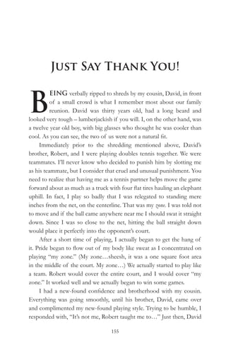 Just Say Thank You!


B
          EING verbally ripped to shreds by my cousin, David, in front
          of a small crowd is what I remember most about our family
          reunion. David was thirty years old, had a long beard and
looked very tough – lumberjackish if you will. I, on the other hand, was
a twelve year old boy, with big glasses who thought he was cooler than
cool. As you can see, the two of us were not a natural fit.
     Immediately prior to the shredding mentioned above, David’s
brother, Robert, and I were playing doubles tennis together. We were
teammates. I’ll never know who decided to punish him by slotting me
as his teammate, but I consider that cruel and unusual punishment. You
need to realize that having me as a tennis partner helps move the game
forward about as much as a truck with four flat tires hauling an elephant
uphill. In fact, I play so badly that I was relegated to standing mere
inches from the net, on the centerline. That was my zone. I was told not
to move and if the ball came anywhere near me I should swat it straight
down. Since I was so close to the net, hitting the ball straight down
would place it perfectly into the opponent’s court.
     After a short time of playing, I actually began to get the hang of
it. Pride began to flow out of my body like sweat as I concentrated on
playing “my zone.” (My zone…sheesh, it was a one square foot area
in the middle of the court. My zone…) We actually started to play like
a team. Robert would cover the entire court, and I would cover “my
zone.” It worked well and we actually began to win some games.
     I had a new-found confidence and brotherhood with my cousin.
Everything was going smoothly, until his brother, David, came over
and complimented my new-found playing style. Trying to be humble, I
responded with, “It’s not me, Robert taught me to…” Just then, David

                                  155
 