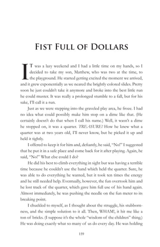 Fist Full of Dollars


I
      T was a lazy weekend and I had a little time on my hands, so I
      decided to take my son, Matthew, who was two at the time, to
      the playground. He started getting excited the moment we arrived,
and it grew exponentially as we neared the brightly colored slides. Pretty
soon he just couldn’t take it anymore and broke into the best little run
he could muster. It was really a prolonged stumble to a fall, but for his
sake, I’ll call it a run.
     Just as we were stepping into the graveled play area, he froze. I had
no idea what could possibly make him stop on a dime like that. (He
certainly doesn’t do that when I call his name.) Well, it wasn’t a dime
he stopped on, it was a quarter. TREASURE! How he knew what a
quarter was at two years old, I’ll never know, but he picked it up and
held it tightly.
     I offered to keep it for him and, defiantly, he said, “No!” I suggested
that he put it in a safe place and come back for it after playing. Again, he
said, “No!” What else could I do?
     He did his best to climb everything in sight but was having a terrible
time because he couldn’t use the hand which held the quarter. Sure, he
was able to do everything he wanted, but it took ten times the energy
and he still needed help. Eventually, however, the fun overtook him and
he lost track of the quarter, which gave him full use of his hand again.
Almost immediately, he was pushing the needle on the fun meter to its
breaking point.
     I chuckled to myself, as I thought about the struggle, his stubborn-
ness, and the simple solution to it all. Then, WHAM!, it hit me like a
ton of bricks. (I suppose it’s the whole “wisdom of the children” thing.)
He was doing exactly what so many of us do every day. He was holding

                                    159
 