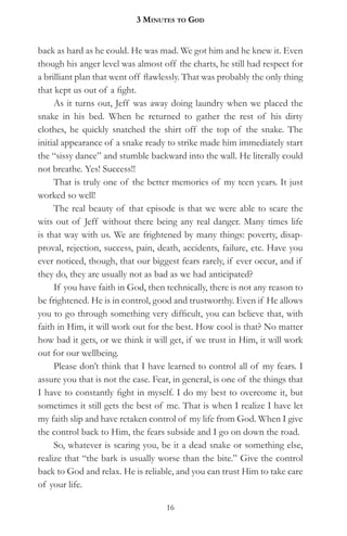 3 MinuteS to god


back as hard as he could. He was mad. We got him and he knew it. Even
though his anger level was almost off the charts, he still had respect for
a brilliant plan that went off flawlessly. That was probably the only thing
that kept us out of a fight.
     As it turns out, Jeff was away doing laundry when we placed the
snake in his bed. When he returned to gather the rest of his dirty
clothes, he quickly snatched the shirt off the top of the snake. The
initial appearance of a snake ready to strike made him immediately start
the “sissy dance” and stumble backward into the wall. He literally could
not breathe. Yes! Success!!
     That is truly one of the better memories of my teen years. It just
worked so well!
     The real beauty of that episode is that we were able to scare the
wits out of Jeff without there being any real danger. Many times life
is that way with us. We are frightened by many things: poverty, disap-
proval, rejection, success, pain, death, accidents, failure, etc. Have you
ever noticed, though, that our biggest fears rarely, if ever occur, and if
they do, they are usually not as bad as we had anticipated?
     If you have faith in God, then technically, there is not any reason to
be frightened. He is in control, good and trustworthy. Even if He allows
you to go through something very difficult, you can believe that, with
faith in Him, it will work out for the best. How cool is that? No matter
how bad it gets, or we think it will get, if we trust in Him, it will work
out for our wellbeing.
     Please don’t think that I have learned to control all of my fears. I
assure you that is not the case. Fear, in general, is one of the things that
I have to constantly fight in myself. I do my best to overcome it, but
sometimes it still gets the best of me. That is when I realize I have let
my faith slip and have retaken control of my life from God. When I give
the control back to Him, the fears subside and I go on down the road.
     So, whatever is scaring you, be it a dead snake or something else,
realize that “the bark is usually worse than the bite.” Give the control
back to God and relax. He is reliable, and you can trust Him to take care
of your life.

                                    16
 