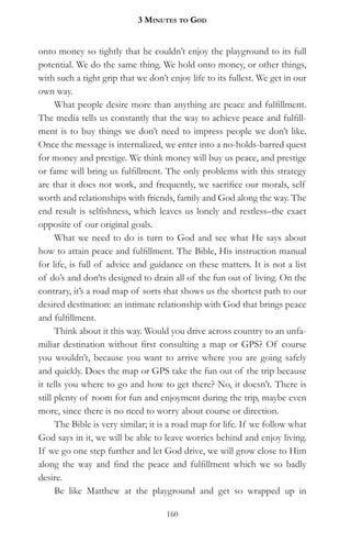 3 MinuteS to god


onto money so tightly that he couldn’t enjoy the playground to its full
potential. We do the same thing. We hold onto money, or other things,
with such a tight grip that we don’t enjoy life to its fullest. We get in our
own way.
      What people desire more than anything are peace and fulfillment.
The media tells us constantly that the way to achieve peace and fulfill-
ment is to buy things we don’t need to impress people we don’t like.
Once the message is internalized, we enter into a no-holds-barred quest
for money and prestige. We think money will buy us peace, and prestige
or fame will bring us fulfillment. The only problems with this strategy
are that it does not work, and frequently, we sacrifice our morals, self
worth and relationships with friends, family and God along the way. The
end result is selfishness, which leaves us lonely and restless–the exact
opposite of our original goals.
      What we need to do is turn to God and see what He says about
how to attain peace and fulfillment. The Bible, His instruction manual
for life, is full of advice and guidance on these matters. It is not a list
of do’s and don’ts designed to drain all of the fun out of living. On the
contrary, it’s a road map of sorts that shows us the shortest path to our
desired destination: an intimate relationship with God that brings peace
and fulfillment.
      Think about it this way. Would you drive across country to an unfa-
miliar destination without first consulting a map or GPS? Of course
you wouldn’t, because you want to arrive where you are going safely
and quickly. Does the map or GPS take the fun out of the trip because
it tells you where to go and how to get there? No, it doesn’t. There is
still plenty of room for fun and enjoyment during the trip, maybe even
more, since there is no need to worry about course or direction.
      The Bible is very similar; it is a road map for life. If we follow what
God says in it, we will be able to leave worries behind and enjoy living.
If we go one step further and let God drive, we will grow close to Him
along the way and find the peace and fulfillment which we so badly
desire.
      Be like Matthew at the playground and get so wrapped up in

                                    160
 