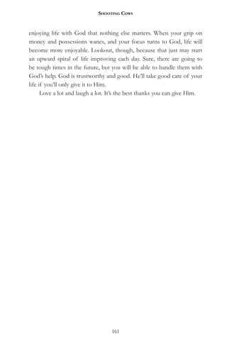 Shooting CowS


enjoying life with God that nothing else matters. When your grip on
money and possessions wanes, and your focus turns to God, life will
become more enjoyable. Lookout, though, because that just may start
an upward spiral of life improving each day. Sure, there are going to
be tough times in the future, but you will be able to handle them with
God’s help. God is trustworthy and good. He’ll take good care of your
life if you’ll only give it to Him.
      Love a lot and laugh a lot. It’s the best thanks you can give Him.




                                  161
 
