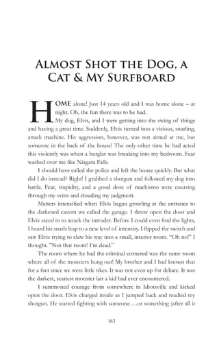 Almost Shot the Dog, a
     Cat & My Surfboard


H
             OME alone! Just 14 years old and I was home alone – at
             night. Oh, the fun there was to be had.
             My dog, Elvis, and I were getting into the swing of things
and having a great time. Suddenly, Elvis turned into a vicious, snarling,
attack machine. His aggression, however, was not aimed at me, but
someone in the back of the house! The only other time he had acted
this violently was when a burglar was breaking into my bedroom. Fear
washed over me like Niagara Falls.
     I should have called the police and left the house quickly. But what
did I do instead? Right! I grabbed a shotgun and followed my dog into
battle. Fear, stupidity, and a good dose of machismo were coursing
through my veins and clouding my judgment.
     Matters intensified when Elvis began growling at the entrance to
the darkened cavern we called the garage. I threw open the door and
Elvis raced in to attack the intruder. Before I could even find the lights,
I heard his snarls leap to a new level of intensity. I flipped the switch and
saw Elvis trying to claw his way into a small, interior room. “Oh no!" I
thought. "Not that room! I’m dead.”
     The room where he had the criminal cornered was the same room
where all of the monsters hung out! My brother and I had known that
for a fact since we were little tikes. It was not even up for debate. It was
the darkest, scariest monster lair a kid had ever encountered.
     I summoned courage from somewhere in Idiotsville and kicked
open the door. Elvis charged inside as I jumped back and readied my
shotgun. He started fighting with someone….or something (after all it

                                    163
 
