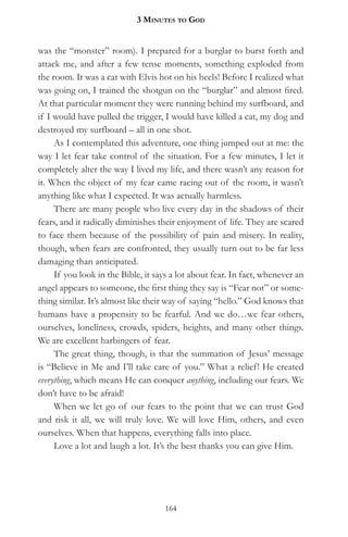 3 MinuteS to god


was the “monster” room). I prepared for a burglar to burst forth and
attack me, and after a few tense moments, something exploded from
the room. It was a cat with Elvis hot on his heels! Before I realized what
was going on, I trained the shotgun on the “burglar” and almost fired.
At that particular moment they were running behind my surfboard, and
if I would have pulled the trigger, I would have killed a cat, my dog and
destroyed my surfboard – all in one shot.
     As I contemplated this adventure, one thing jumped out at me: the
way I let fear take control of the situation. For a few minutes, I let it
completely alter the way I lived my life, and there wasn’t any reason for
it. When the object of my fear came racing out of the room, it wasn’t
anything like what I expected. It was actually harmless.
     There are many people who live every day in the shadows of their
fears, and it radically diminishes their enjoyment of life. They are scared
to face them because of the possibility of pain and misery. In reality,
though, when fears are confronted, they usually turn out to be far less
damaging than anticipated.
     If you look in the Bible, it says a lot about fear. In fact, whenever an
angel appears to someone, the first thing they say is “Fear not” or some-
thing similar. It’s almost like their way of saying “hello.” God knows that
humans have a propensity to be fearful. And we do…we fear others,
ourselves, loneliness, crowds, spiders, heights, and many other things.
We are excellent harbingers of fear.
     The great thing, though, is that the summation of Jesus’ message
is “Believe in Me and I’ll take care of you.” What a relief! He created
everything, which means He can conquer anything, including our fears. We
don’t have to be afraid!
     When we let go of our fears to the point that we can trust God
and risk it all, we will truly love. We will love Him, others, and even
ourselves. When that happens, everything falls into place.
     Love a lot and laugh a lot. It’s the best thanks you can give Him.




                                    164
 