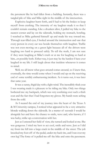 3 MinuteS to god


the pavement like he had fallen from a building. Instantly, there was a
tangled pile of bike and Mike right in the middle of the intersection.
     Explosive laughter burst forth, and I had to hit the brakes to keep
myself from crashing. The intensity of my laughter made it so that I
couldn’t remain standing. Like a drunken idiot, I pulled my bike to the
nearest corner and lay on the sidewalk, holding my stomach, howling.
I watched as Mike gathered himself up and made his way toward me.
Through tear-filled eyes, I looked around the intersection and saw that
every person in every car was beside themselves with laughter. Traffic
was not even moving on a green light because all of the drivers were
laughing too hard to proceed safely. To tell the truth, I am not sure
if they were laughing at Mike’s crash or at me for laughing so hard at
him...or possibly both. Either way, it just may be the hardest I have ever
laughed in my life. I still laugh about that incident whenever it comes
to mind.
     Well, we all know what goes around comes around, so I knew that,
eventually, the time would come when I would end up on the receiving
end of some terribly embarrassing incident. As it turns out, it was later
that same year.
     It was a sunny, frigid day with a light wind. The incredibly thick coat
I was wearing made it a pleasure to be riding my bike. Only two things
bothered me: my backpack, which was very confining over such a thick
coat and the fact that I had forgotten my gloves. My hands were aching
from the cold.
     As I neared the end of my journey into the heart of the Texas A
& M University campus, I noticed what appeared to be a very attractive
blonde walking down the sidewalk. In a matter of seconds I would be
alongside her and have the chance to smile, wave and, who knows, if I
was lucky, strike up a conversation with her.
     Just as I entered her field of view, she turned and looked at me. She
was gorgeous. I tried my best to act cool, smile and wave. Just as I did
my front tire fell into a large crack in the middle of the street. The jolt
knocked my foot off of the pedal, under my back tire, and I ran over my
own leg! The force of it pulled me off the bike and onto the pavement.

                                    20
 