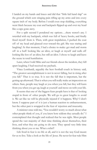 Shooting CowS


I landed on my hands and knees and did that “little kid hand slap” on
the ground which sent stinging pain rifling up my arms and into every
square inch of my body. Before I could even stop skidding, everything
went black because my coat and backpack flipped up and over my head
like a cape gone awry.
     For a split second I pondered my options….there weren’t any. I
wrestled with my backpack, which was full of heavy books, and finally
freed myself from it. Then, with great trepidation, I pushed the coat
off of my head and glanced over toward the girl. She was staring and
laughing! At that moment, I had a choice to make: get mad and storm
off in a huff looking like an idiot, or laugh at myself and walk off
looking like less of an idiot, but still an idiot. I chose to laugh and leave
the scene in total humiliation.
     Later, when I told Mike and our friends about the incident, they fell
apart laughing. I had received my payback.
     Vince Lombardi, arguably the best football coach in history said,
“The greatest accomplishment is not in never falling, but in rising after
you fall.” That is so true. It is not the fall that is important, but the
getting up afterward. That is when you will really make an impression on
others. Sure, people may laugh at you when you fall, but they will learn
from you when you get up, laugh at yourself and move on with your life.
     It seems that one of the biggest fears people have is that of looking
stupid in front of other people. We will go to great lengths to avoid
it. We act like we will be physically injured if it happens. Why? I don’t
know. I suppose part of it is just a human reaction to embarrassment,
but the other part is wrapped in the fear of rejection and insecurity.
     A minister once told me, “You wouldn’t worry so much about what
other people think of you, if you knew how seldom they actually do.” I
contemplated that thought and realized that he was right. Most people
spend the vast majority of their time thinking about themselves, their
lives, and what they are going to do next. They spend very little time
thinking about you or me. What a relief!
     Life lived in fear is no life at all, and it is not the way God meant
for us to live. Take a look at the life of Jesus. He never let fear rule Him

                                     21
 